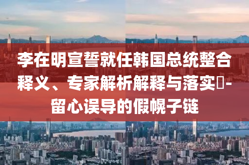 李在明宣誓就任韓國總統(tǒng)整合釋義、專家解析解釋與落實?-留心誤導的假幌子鏈