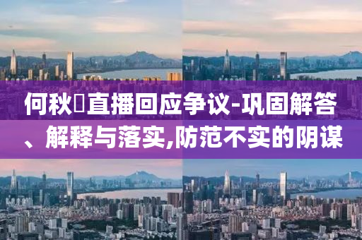 何秋亊直播回應爭議-鞏固解答、解釋與落實,防范不實的陰謀