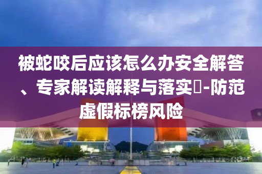 被蛇咬后應該怎么辦安全解答、專家解讀解釋與落實?-防范虛假標榜風險