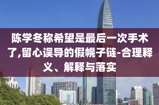 陳學(xué)冬稱希望是最后一次手術(shù)了,留心誤導(dǎo)的假幌子鏈-合理釋義、解釋與落實(shí)
