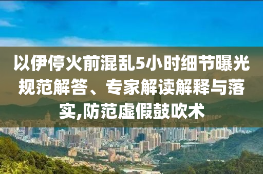 以伊停火前混亂5小時(shí)細(xì)節(jié)曝光規(guī)范解答、專家解讀解釋與落實(shí),防范虛假鼓吹術(shù)