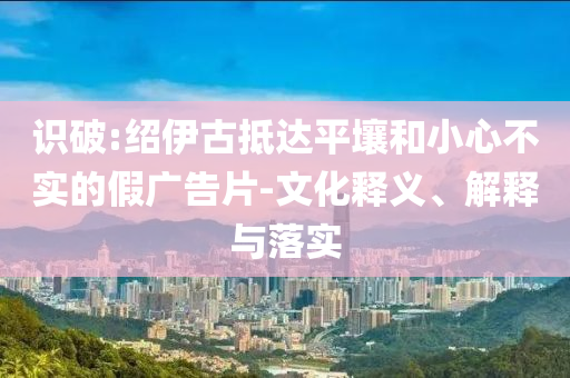 識(shí)破:紹伊古抵達(dá)平壤和小心不實(shí)的假?gòu)V告片-文化釋義、解釋與落實(shí)