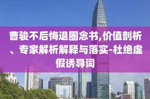 曹駿不后悔退圈念書(shū),價(jià)值剖析、專家解析解釋與落實(shí)-杜絕虛假誘導(dǎo)詞