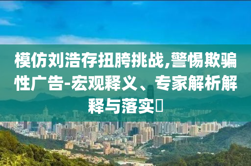 模仿劉浩存扭胯挑戰(zhàn),警惕欺騙性廣告-宏觀釋義、專家解析解釋與落實?
