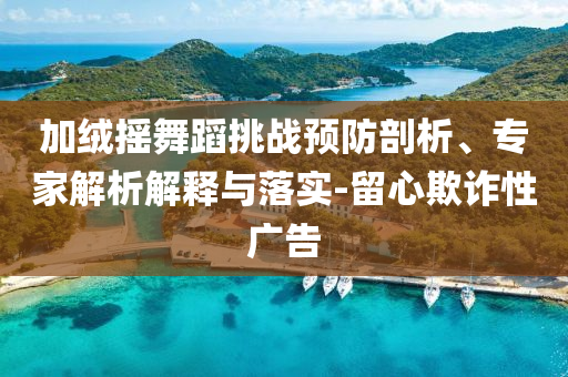 加絨搖舞蹈挑戰(zhàn)預(yù)防剖析、專家解析解釋與落實-留心欺詐性廣告