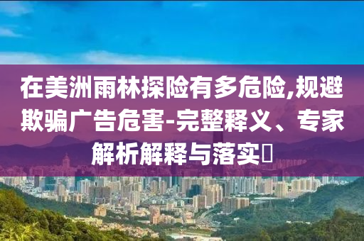 在美洲雨林探險有多危險,規(guī)避欺騙廣告危害-完整釋義、專家解析解釋與落實?