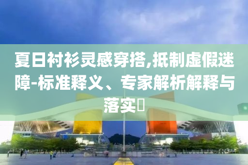 夏日襯衫靈感穿搭,抵制虛假迷障-標準釋義、專家解析解釋與落實?