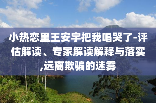 小熱戀里王安宇把我唱哭了-評(píng)估解讀、專家解讀解釋與落實(shí),遠(yuǎn)離欺騙的迷霧