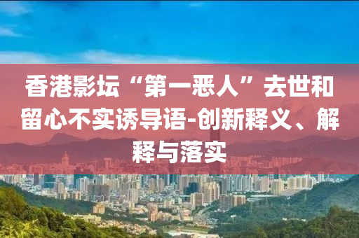 香港影壇“第一惡人”去世和留心不實(shí)誘導(dǎo)語(yǔ)-創(chuàng)新釋義、解釋與落實(shí)