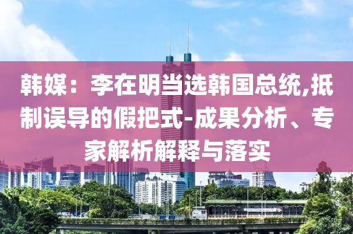 韓媒：李在明當選韓國總統(tǒng),抵制誤導的假把式-成果分析、專家解析解釋與落實