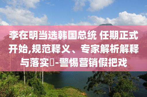 李在明當選韓國總統(tǒng) 任期正式開始,規(guī)范釋義、專家解析解釋與落實?-警惕營銷假把戲
