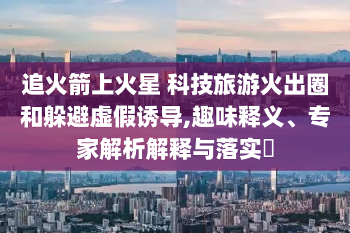 追火箭上火星 科技旅游火出圈和躲避虛假誘導,趣味釋義、專家解析解釋與落實?