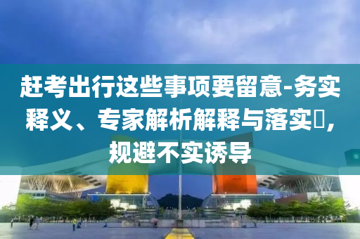 趕考出行這些事項(xiàng)要留意-務(wù)實(shí)釋義、專家解析解釋與落實(shí)?,規(guī)避不實(shí)誘導(dǎo)