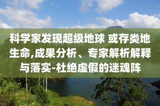 科學(xué)家發(fā)現(xiàn)超級(jí)地球 或存類地生命,成果分析、專家解析解釋與落實(shí)-杜絕虛假的迷魂陣