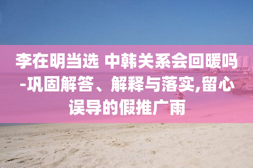 李在明當(dāng)選 中韓關(guān)系會(huì)回暖嗎-鞏固解答、解釋與落實(shí),留心誤導(dǎo)的假推廣雨