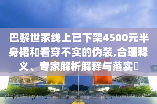 巴黎世家線上已下架4500元半身裙和看穿不實(shí)的偽裝,合理釋義、專家解析解釋與落實(shí)?