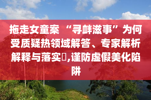 拖走女童案 “尋釁滋事”為何受質(zhì)疑熱領(lǐng)域解答、專家解析解釋與落實(shí)?,謹(jǐn)防虛假美化陷阱
