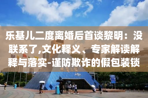 樂基兒二度離婚后首談黎明：沒聯(lián)系了,文化釋義、專家解讀解釋與落實-謹(jǐn)防欺詐的假包裝鎖