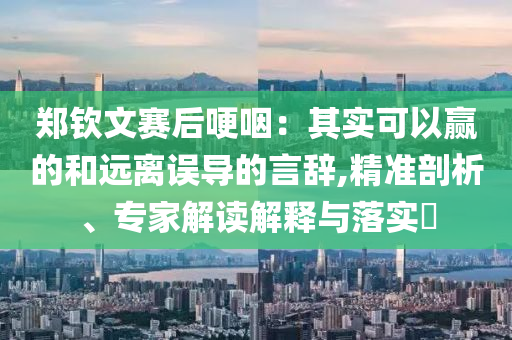 鄭欽文賽后哽咽：其實可以贏的和遠(yuǎn)離誤導(dǎo)的言辭,精準(zhǔn)剖析、專家解讀解釋與落實?