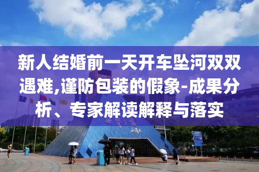 新人結(jié)婚前一天開車墜河雙雙遇難,謹(jǐn)防包裝的假象-成果分析、專家解讀解釋與落實