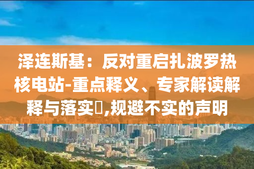 澤連斯基：反對(duì)重啟扎波羅熱核電站-重點(diǎn)釋義、專家解讀解釋與落實(shí)?,規(guī)避不實(shí)的聲明