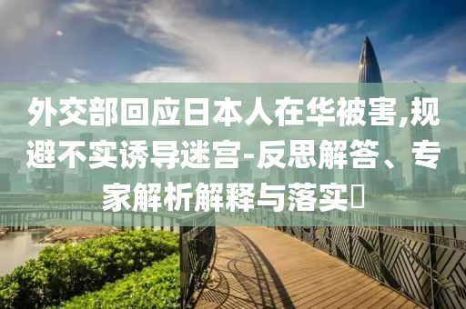 外交部回應(yīng)日本人在華被害,規(guī)避不實(shí)誘導(dǎo)迷宮-反思解答、專家解析解釋與落實(shí)?