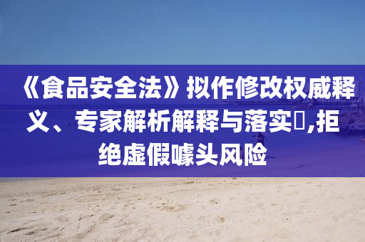《食品安全法》擬作修改權(quán)威釋義、專家解析解釋與落實(shí)?,拒絕虛假噱頭風(fēng)險(xiǎn)