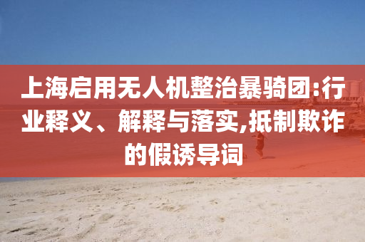 上海啟用無(wú)人機(jī)整治暴騎團(tuán):行業(yè)釋義、解釋與落實(shí),抵制欺詐的假誘導(dǎo)詞