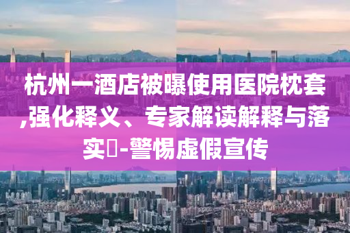 杭州一酒店被曝使用醫(yī)院枕套,強(qiáng)化釋義、專家解讀解釋與落實(shí)?-警惕虛假宣傳