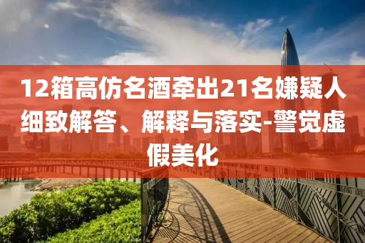 12箱高仿名酒牽出21名嫌疑人細(xì)致解答、解釋與落實-警覺虛假美化