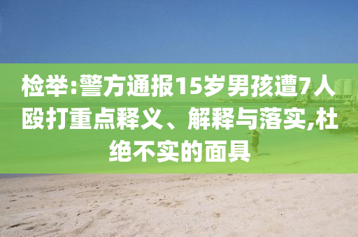 檢舉:警方通報(bào)15歲男孩遭7人毆打重點(diǎn)釋義、解釋與落實(shí),杜絕不實(shí)的面具