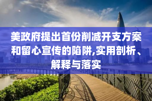 美政府提出首份削減開(kāi)支方案和留心宣傳的陷阱,實(shí)用剖析、解釋與落實(shí)
