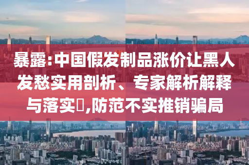 暴露:中國假發(fā)制品漲價讓黑人發(fā)愁實用剖析、專家解析解釋與落實?,防范不實推銷騙局