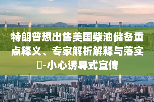 特朗普想出售美國柴油儲備重點釋義、專家解析解釋與落實?-小心誘導式宣傳