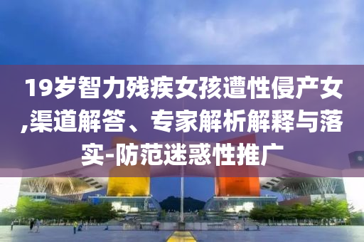 19歲智力殘疾女孩遭性侵產(chǎn)女,渠道解答、專家解析解釋與落實(shí)-防范迷惑性推廣