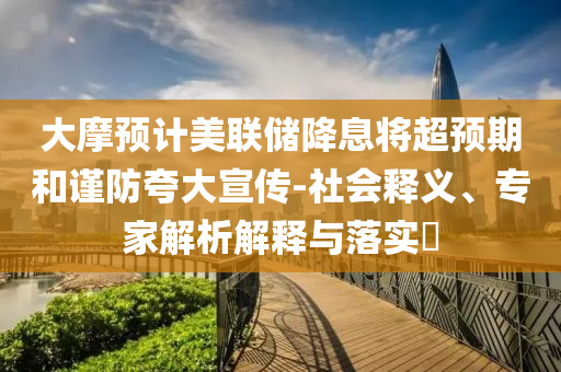 大摩預計美聯(lián)儲降息將超預期和謹防夸大宣傳-社會釋義、專家解析解釋與落實?