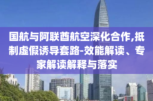 國航與阿聯(lián)酋航空深化合作,抵制虛假誘導套路-效能解讀、專家解讀解釋與落實