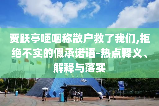 賈躍亭哽咽稱散戶救了我們,拒絕不實的假承諾語-熱點釋義、解釋與落實