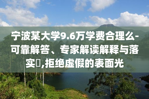 寧波某大學(xué)9.6萬學(xué)費(fèi)合理么-可靠解答、專家解讀解釋與落實(shí)?,拒絕虛假的表面光