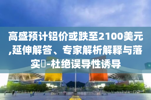 高盛預計鋁價或跌至2100美元,延伸解答、專家解析解釋與落實?-杜絕誤導性誘導