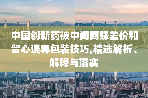 中國創(chuàng)新藥被中間商賺差價和留心誤導包裝技巧,精選解析、解釋與落實
