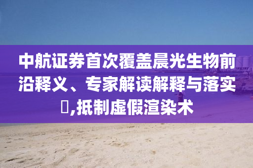 中航證券首次覆蓋晨光生物前沿釋義、專家解讀解釋與落實(shí)?,抵制虛假渲染術(shù)