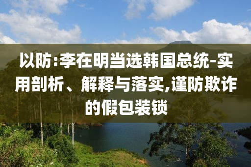 以防:李在明當(dāng)選韓國(guó)總統(tǒng)-實(shí)用剖析、解釋與落實(shí),謹(jǐn)防欺詐的假包裝鎖