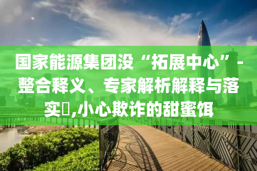 國家能源集團(tuán)沒“拓展中心”-整合釋義、專家解析解釋與落實(shí)?,小心欺詐的甜蜜餌