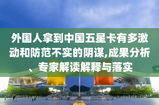 外國人拿到中國五星卡有多激動(dòng)和防范不實(shí)的陰謀,成果分析、專家解讀解釋與落實(shí)
