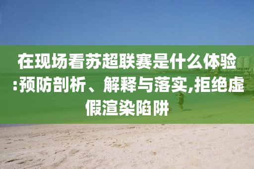 在現(xiàn)場看蘇超聯(lián)賽是什么體驗(yàn):預(yù)防剖析、解釋與落實(shí),拒絕虛假渲染陷阱