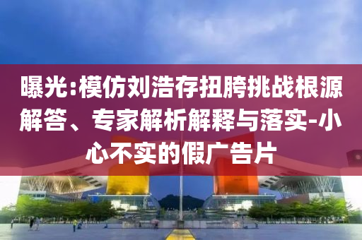 曝光:模仿劉浩存扭胯挑戰(zhàn)根源解答、專家解析解釋與落實(shí)-小心不實(shí)的假廣告片
