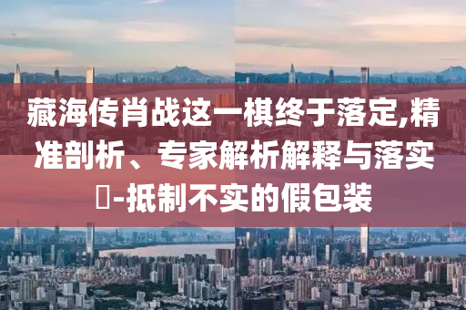 藏海傳肖戰(zhàn)這一棋終于落定,精準剖析、專家解析解釋與落實?-抵制不實的假包裝