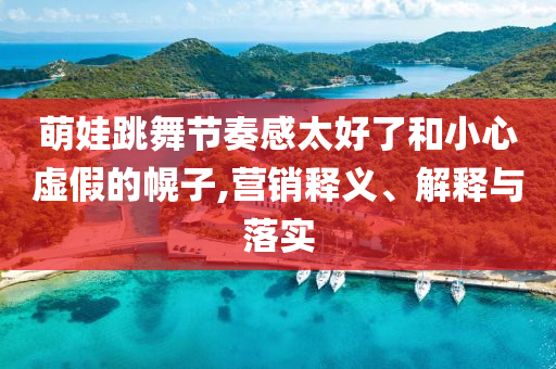 萌娃跳舞節(jié)奏感太好了和小心虛假的幌子,營銷釋義、解釋與落實