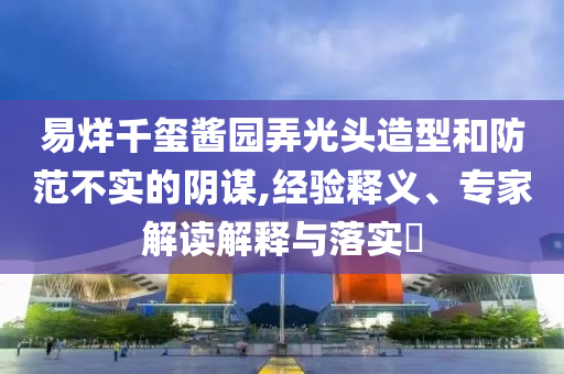 易烊千璽醬園弄光頭造型和防范不實的陰謀,經(jīng)驗釋義、專家解讀解釋與落實?